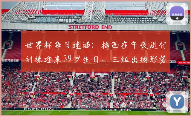 世界杯每日速递：梅西在午夜进行训练迎来39岁生日，三组出线形势仍待揭晓