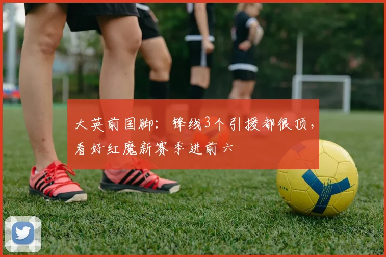 大英前国脚：锋线3个引援都很顶，看好红魔新赛季进前六